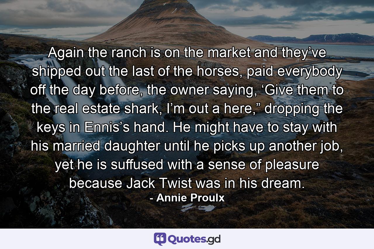 Again the ranch is on the market and they’ve shipped out the last of the horses, paid everybody off the day before, the owner saying, ‘Give them to the real estate shark, I’m out a here,” dropping the keys in Ennis’s hand. He might have to stay with his married daughter until he picks up another job, yet he is suffused with a sense of pleasure because Jack Twist was in his dream. - Quote by Annie Proulx