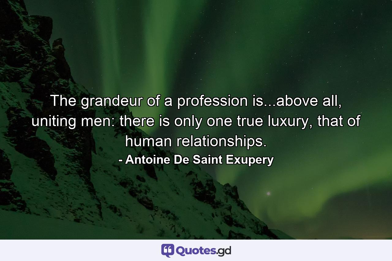 The grandeur of a profession is...above all, uniting men: there is only one true luxury, that of human relationships. - Quote by Antoine De Saint Exupery