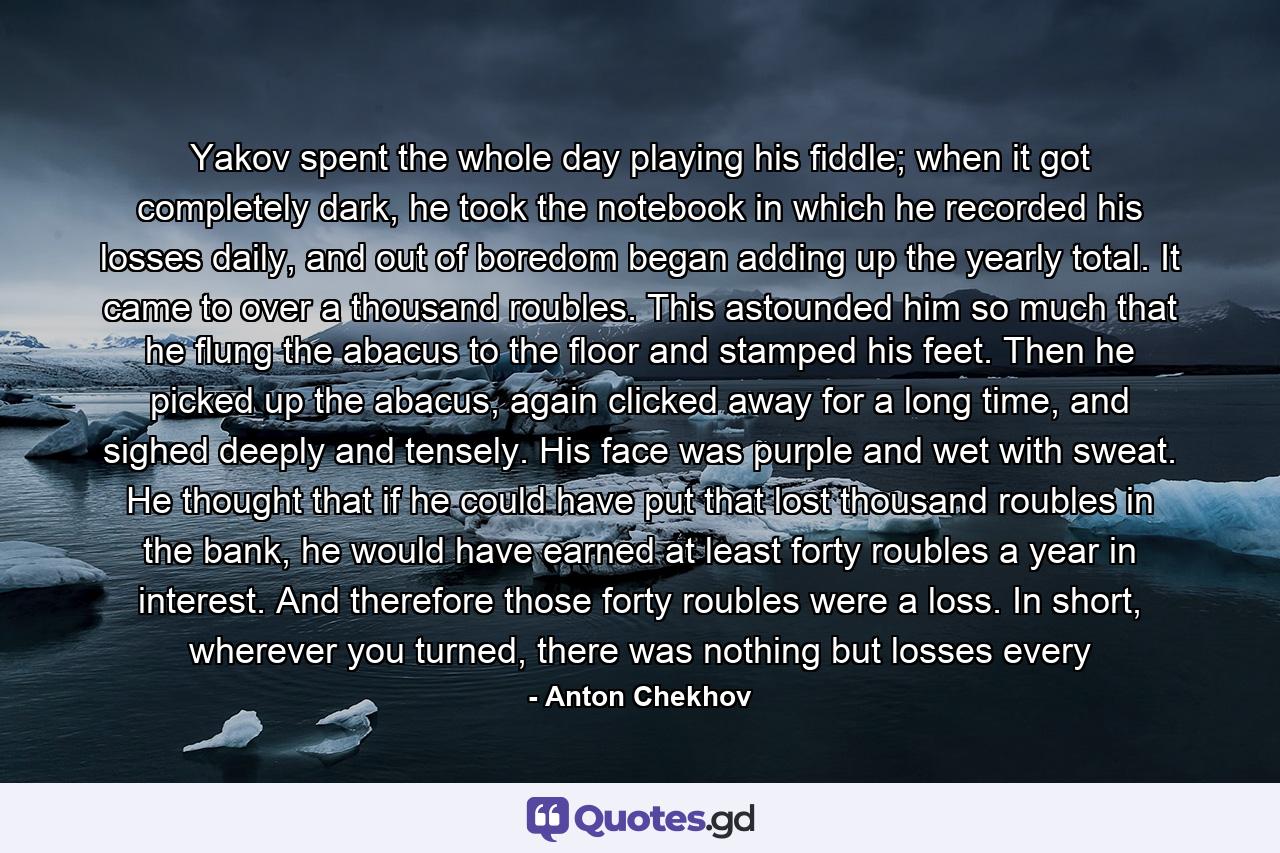 Yakov spent the whole day playing his fiddle; when it got completely dark, he took the notebook in which he recorded his losses daily, and out of boredom began adding up the yearly total. It came to over a thousand roubles. This astounded him so much that he flung the abacus to the floor and stamped his feet. Then he picked up the abacus, again clicked away for a long time, and sighed deeply and tensely. His face was purple and wet with sweat. He thought that if he could have put that lost thousand roubles in the bank, he would have earned at least forty roubles a year in interest. And therefore those forty roubles were a loss. In short, wherever you turned, there was nothing but losses every - Quote by Anton Chekhov