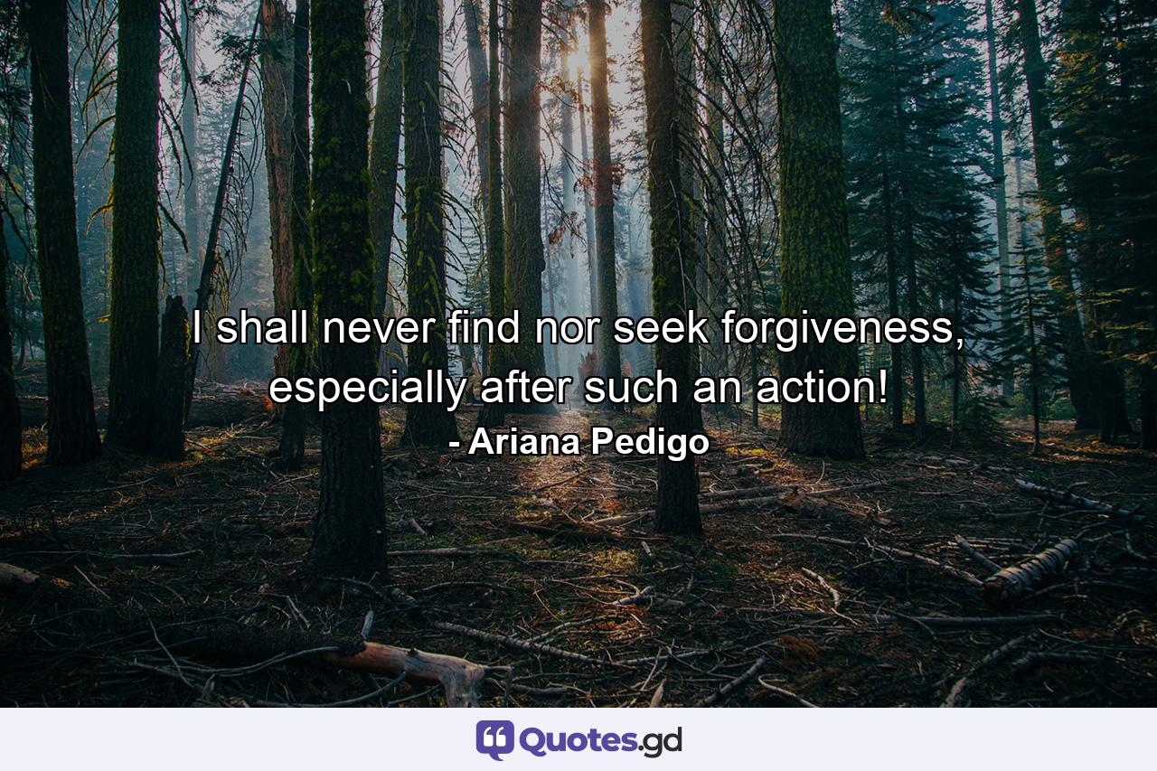 I shall never find nor seek forgiveness, especially after such an action! - Quote by Ariana Pedigo