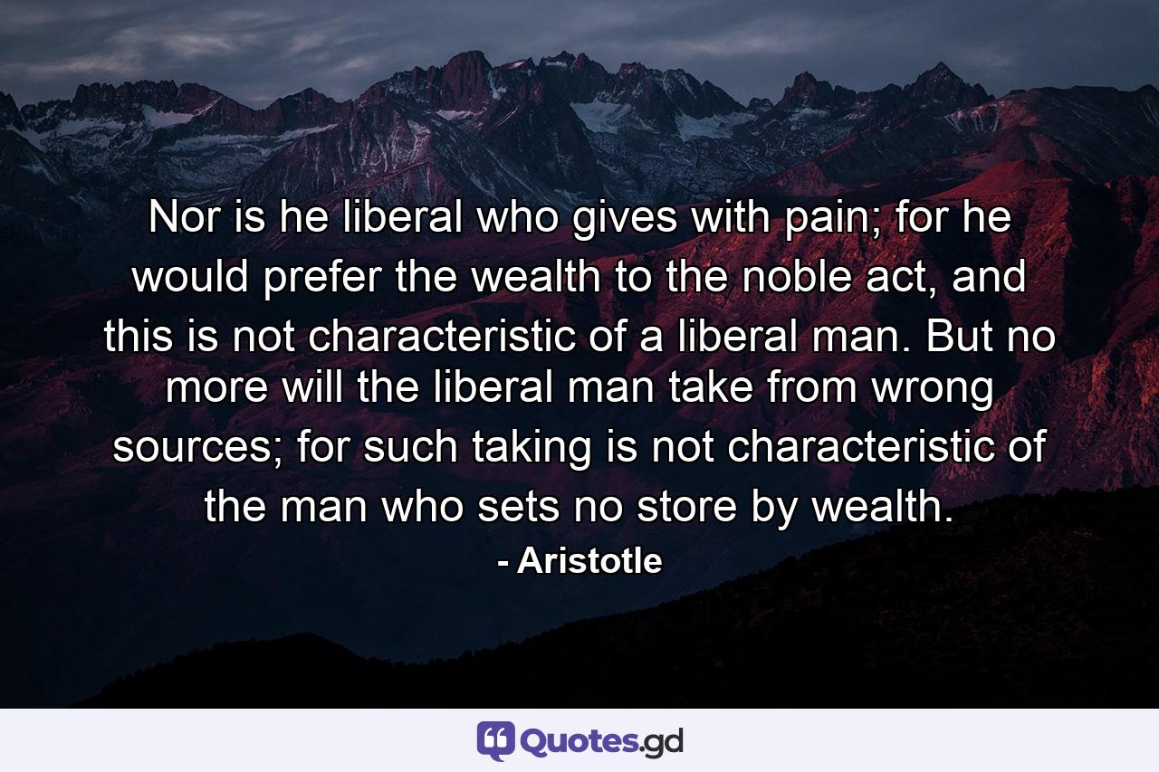 Nor is he liberal who gives with pain; for he would prefer the wealth to the noble act, and this is not characteristic of a liberal man. But no more will the liberal man take from wrong sources; for such taking is not characteristic of the man who sets no store by wealth. - Quote by Aristotle