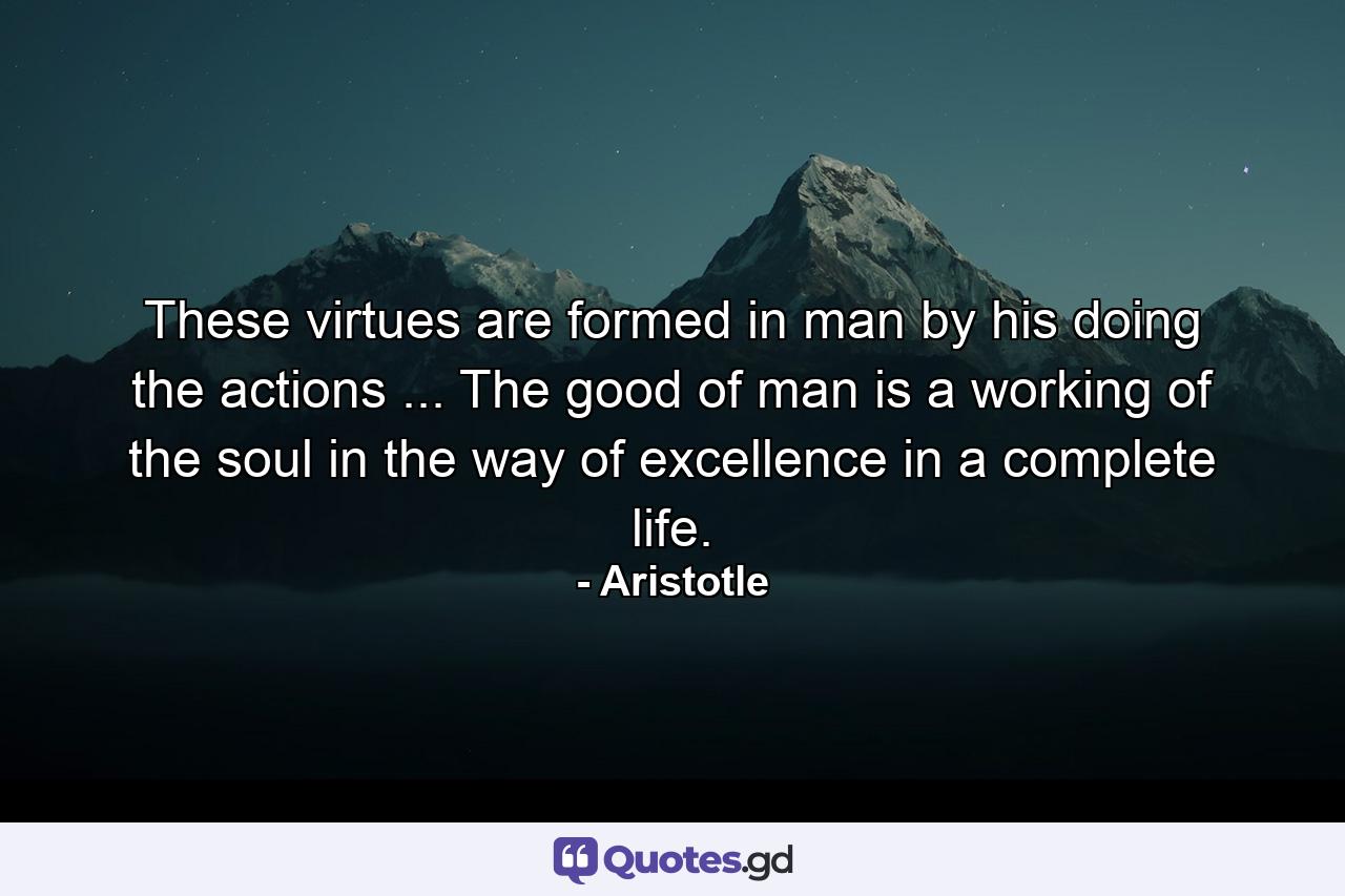 These virtues are formed in man by his doing the actions ... The good of man is a working of the soul in the way of excellence in a complete life. - Quote by Aristotle