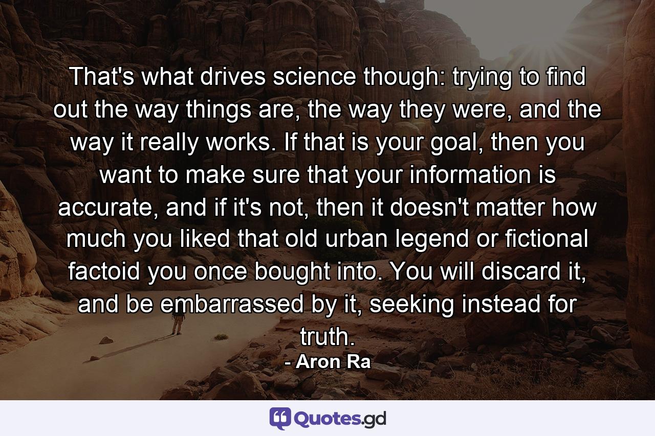 That's what drives science though: trying to find out the way things are, the way they were, and the way it really works. If that is your goal, then you want to make sure that your information is accurate, and if it's not, then it doesn't matter how much you liked that old urban legend or fictional factoid you once bought into. You will discard it, and be embarrassed by it, seeking instead for truth. - Quote by Aron Ra