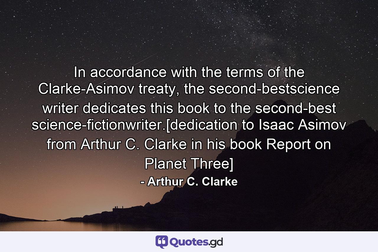 In accordance with the terms of the Clarke-Asimov treaty, the second-bestscience writer dedicates this book to the second-best science-fictionwriter.[dedication to Isaac Asimov from Arthur C. Clarke in his book Report on Planet Three] - Quote by Arthur C. Clarke