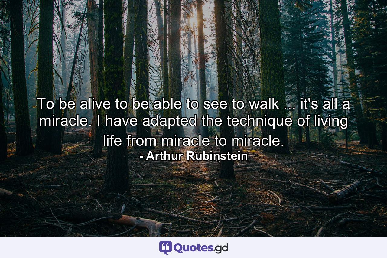 To be alive  to be able to see  to walk ... it's all a miracle. I have adapted the technique of living life from miracle to miracle. - Quote by Arthur Rubinstein