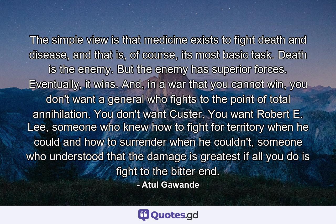 The simple view is that medicine exists to fight death and disease, and that is, of course, its most basic task. Death is the enemy. But the enemy has superior forces. Eventually, it wins. And, in a war that you cannot win, you don't want a general who fights to the point of total annihilation. You don't want Custer. You want Robert E. Lee, someone who knew how to fight for territory when he could and how to surrender when he couldn't, someone who understood that the damage is greatest if all you do is fight to the bitter end. - Quote by Atul Gawande