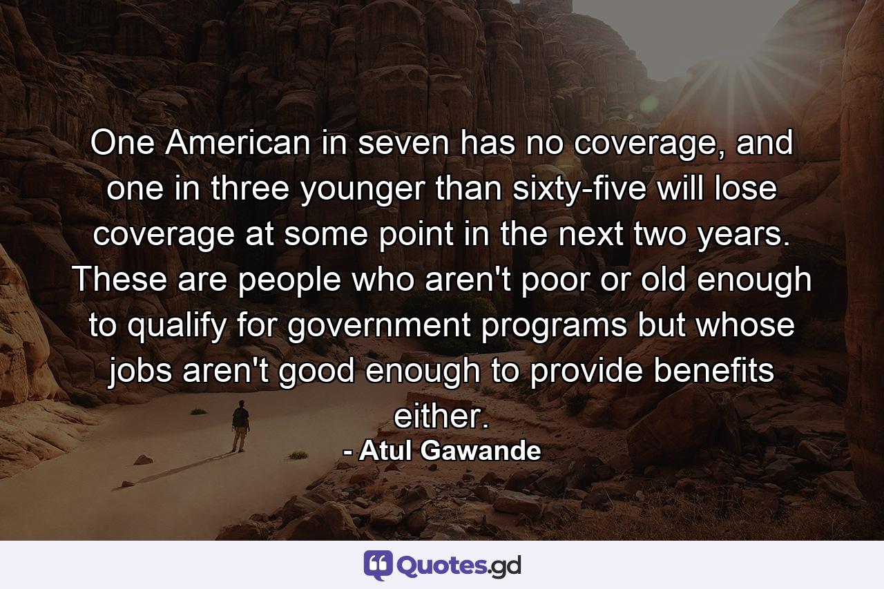 One American in seven has no coverage, and one in three younger than sixty-five will lose coverage at some point in the next two years. These are people who aren't poor or old enough to qualify for government programs but whose jobs aren't good enough to provide benefits either. - Quote by Atul Gawande