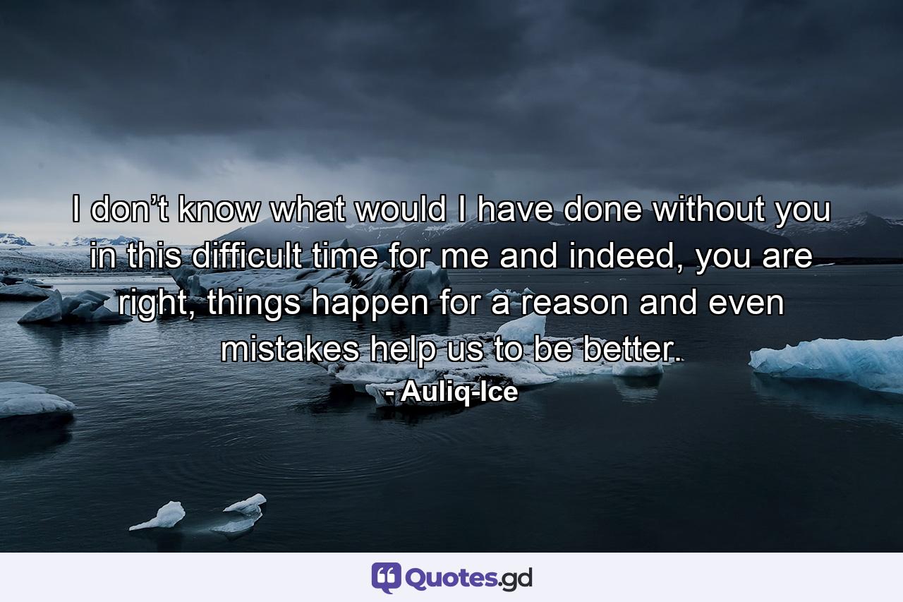 I don’t know what would I have done without you in this difficult time for me and indeed, you are right, things happen for a reason and even mistakes help us to be better. - Quote by Auliq-Ice