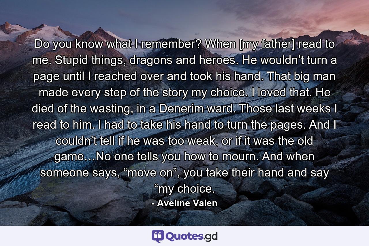 Do you know what I remember? When [my father] read to me. Stupid things, dragons and heroes. He wouldn’t turn a page until I reached over and took his hand. That big man made every step of the story my choice. I loved that. He died of the wasting, in a Denerim ward. Those last weeks I read to him. I had to take his hand to turn the pages. And I couldn’t tell if he was too weak, or if it was the old game…No one tells you how to mourn. And when someone says, “move on”, you take their hand and say “my choice. - Quote by Aveline Valen