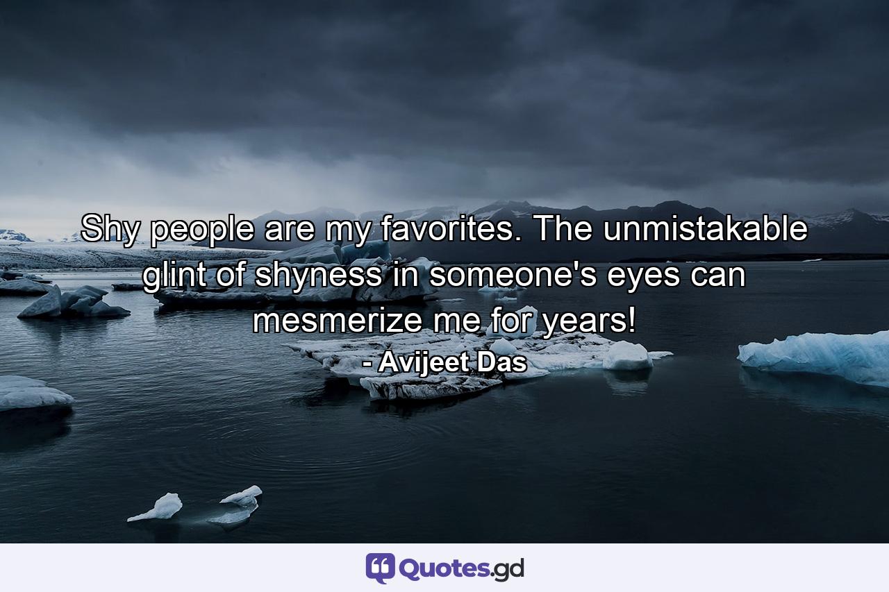 Shy people are my favorites. The unmistakable glint of shyness in someone's eyes can mesmerize me for years! - Quote by Avijeet Das