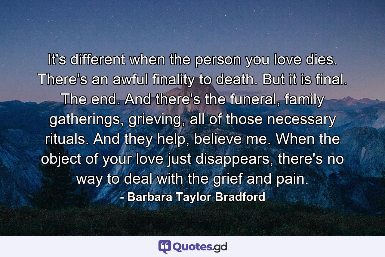 It's different when the person you love dies. There's an awful finality to death. But it is final. The end. And there's the funeral, family gatherings, grieving, all of those necessary rituals. And they help, believe me. When the object of your love just disappears, there's no way to deal with the grief and pain. - Quote by Barbara Taylor Bradford