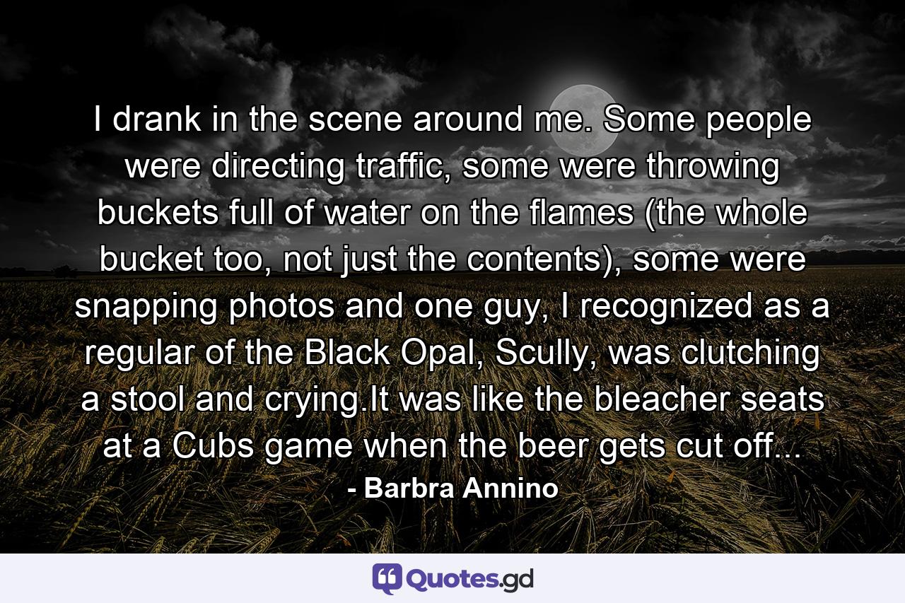 I drank in the scene around me. Some people were directing traffic, some were throwing buckets full of water on the flames (the whole bucket too, not just the contents), some were snapping photos and one guy, I recognized as a regular of the Black Opal, Scully, was clutching a stool and crying.It was like the bleacher seats at a Cubs game when the beer gets cut off... - Quote by Barbra Annino