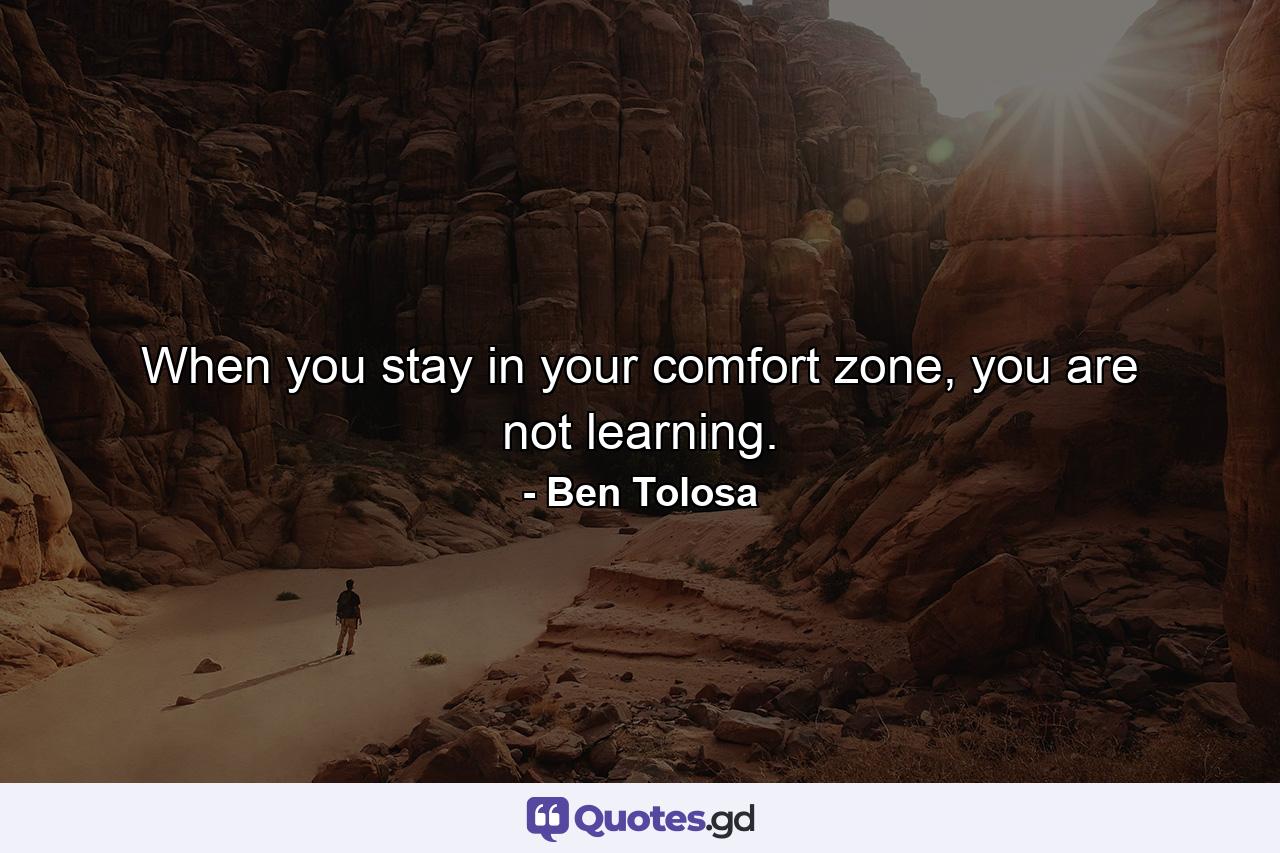 When you stay in your comfort zone, you are not learning. - Quote by Ben Tolosa