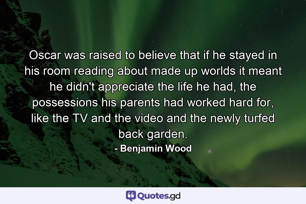 Oscar was raised to believe that if he stayed in his room reading about made up worlds it meant he didn't appreciate the life he had, the possessions his parents had worked hard for, like the TV and the video and the newly turfed back garden. - Quote by Benjamin Wood