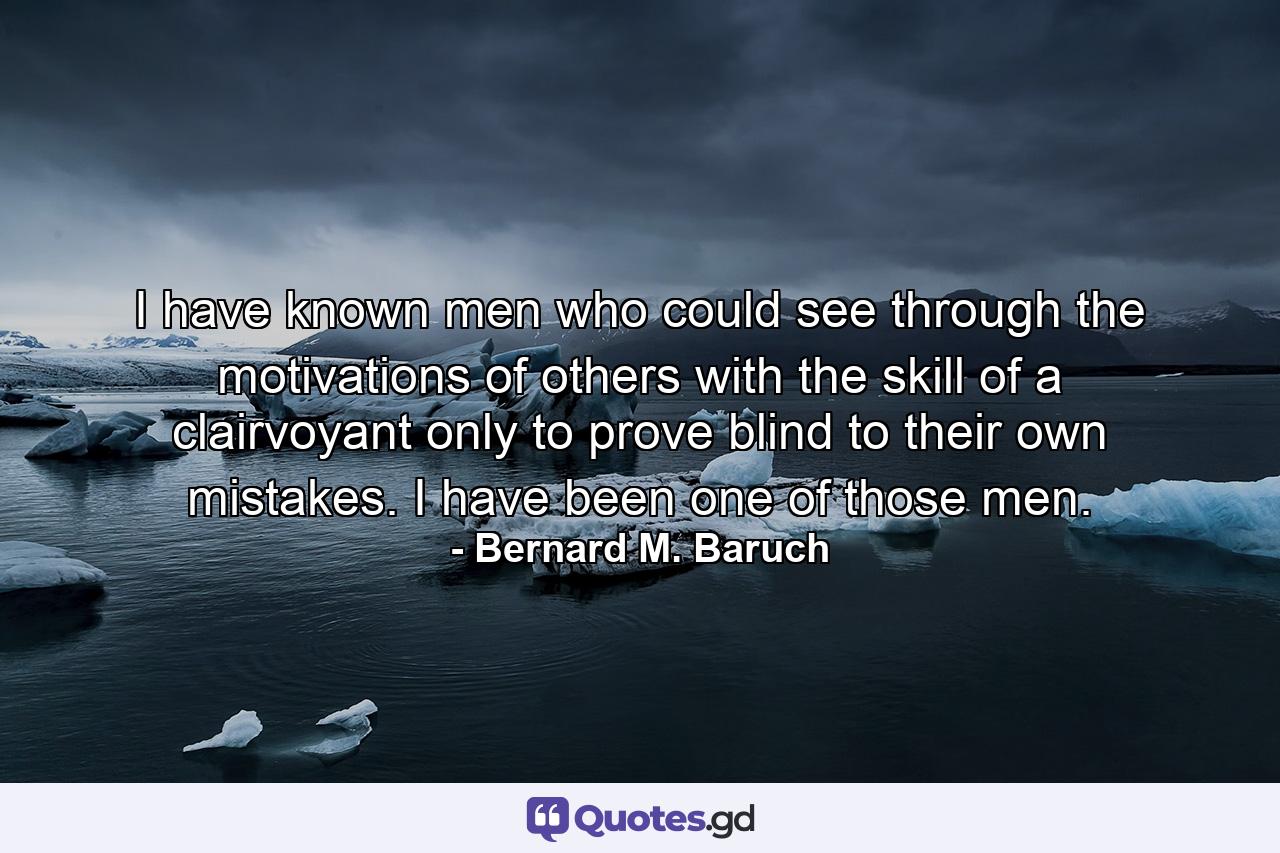 I have known men who could see through the motivations of others with the skill of a clairvoyant  only to prove blind to their own mistakes. I have been one of those men. - Quote by Bernard M. Baruch