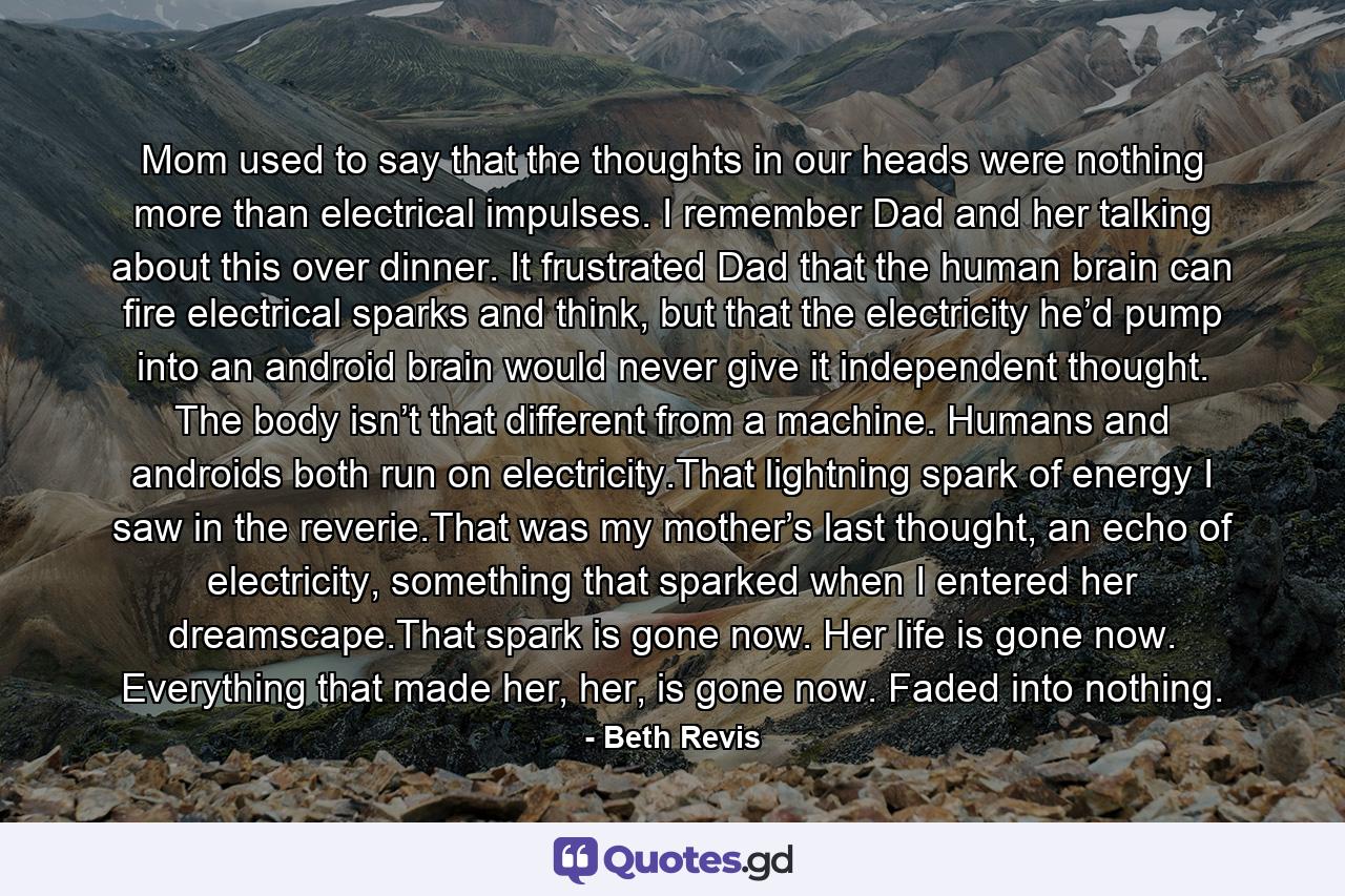 Mom used to say that the thoughts in our heads were nothing more than electrical impulses. I remember Dad and her talking about this over dinner. It frustrated Dad that the human brain can fire electrical sparks and think, but that the electricity he’d pump into an android brain would never give it independent thought. The body isn’t that different from a machine. Humans and androids both run on electricity.That lightning spark of energy I saw in the reverie.That was my mother’s last thought, an echo of electricity, something that sparked when I entered her dreamscape.That spark is gone now. Her life is gone now. Everything that made her, her, is gone now. Faded into nothing. - Quote by Beth Revis