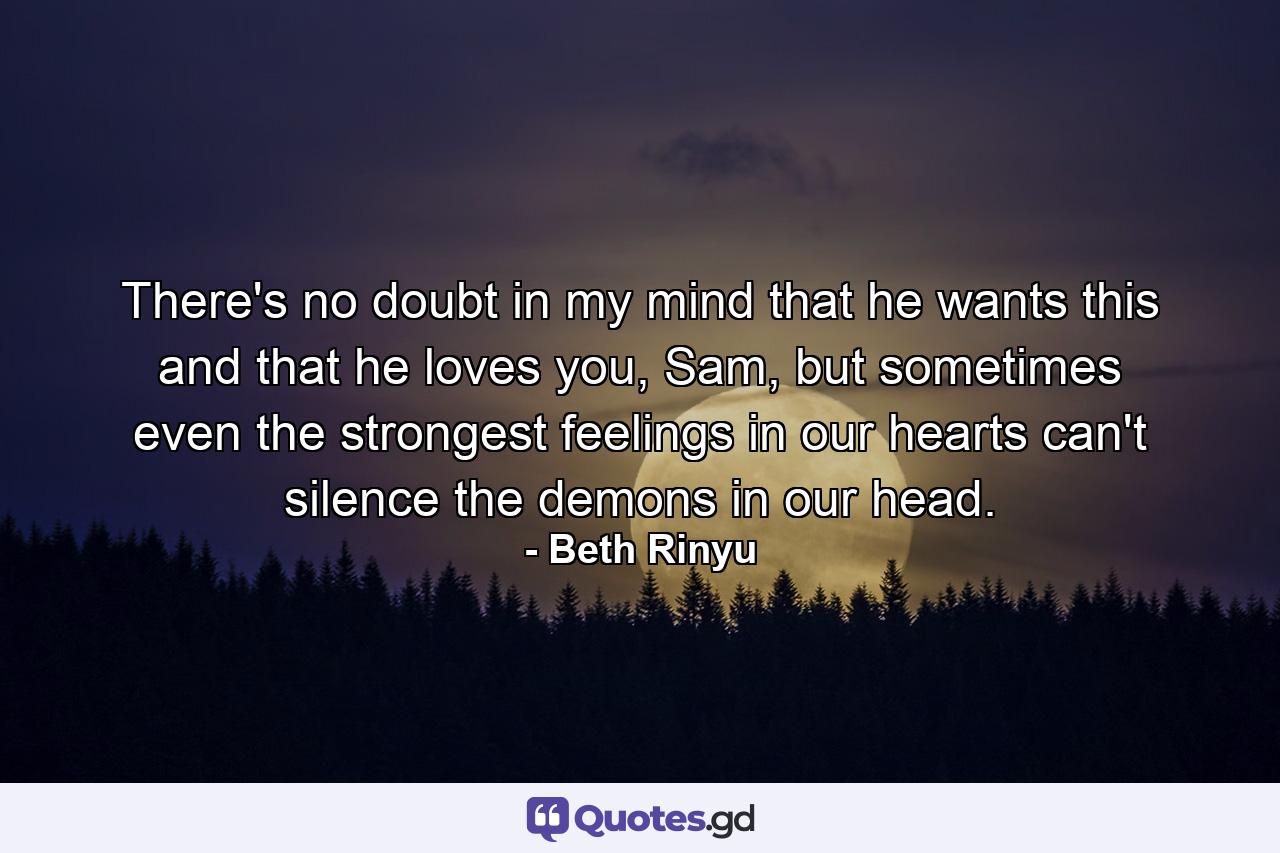 There's no doubt in my mind that he wants this and that he loves you, Sam, but sometimes even the strongest feelings in our hearts can't silence the demons in our head. - Quote by Beth Rinyu