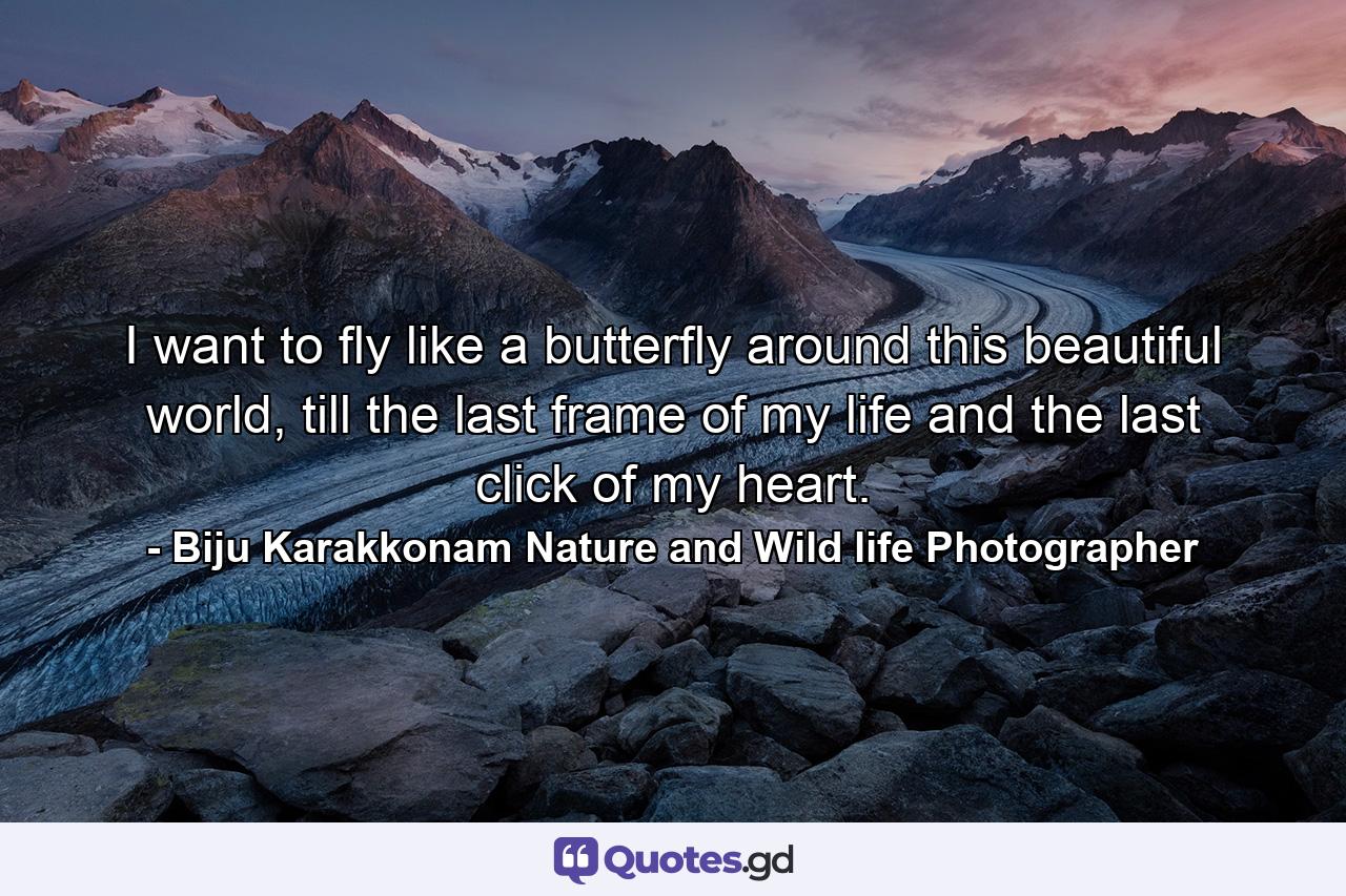 I want to fly like a butterfly around this beautiful world, till the last frame of my life and the last click of my heart. - Quote by Biju Karakkonam Nature and Wild life Photographer