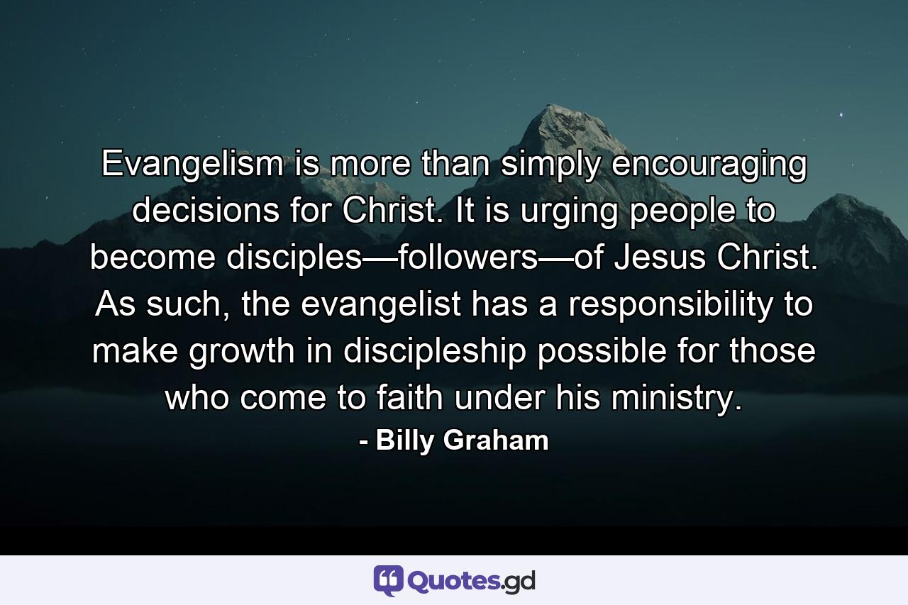 Evangelism is more than simply encouraging decisions for Christ. It is urging people to become disciples—followers—of Jesus Christ. As such, the evangelist has a responsibility to make growth in discipleship possible for those who come to faith under his ministry. - Quote by Billy Graham