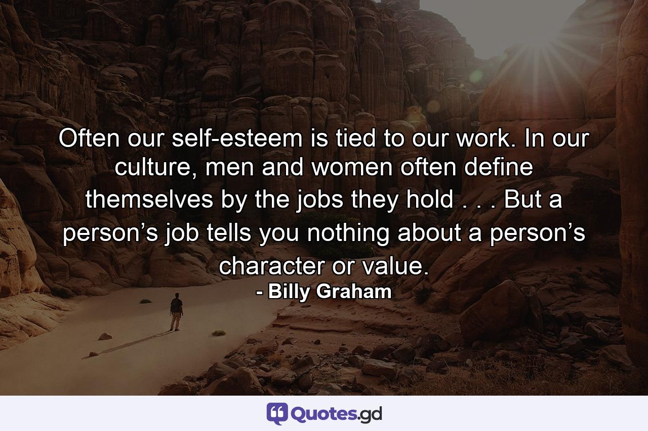 Often our self-esteem is tied to our work. In our culture, men and women often define themselves by the jobs they hold . . . But a person’s job tells you nothing about a person’s character or value. - Quote by Billy Graham