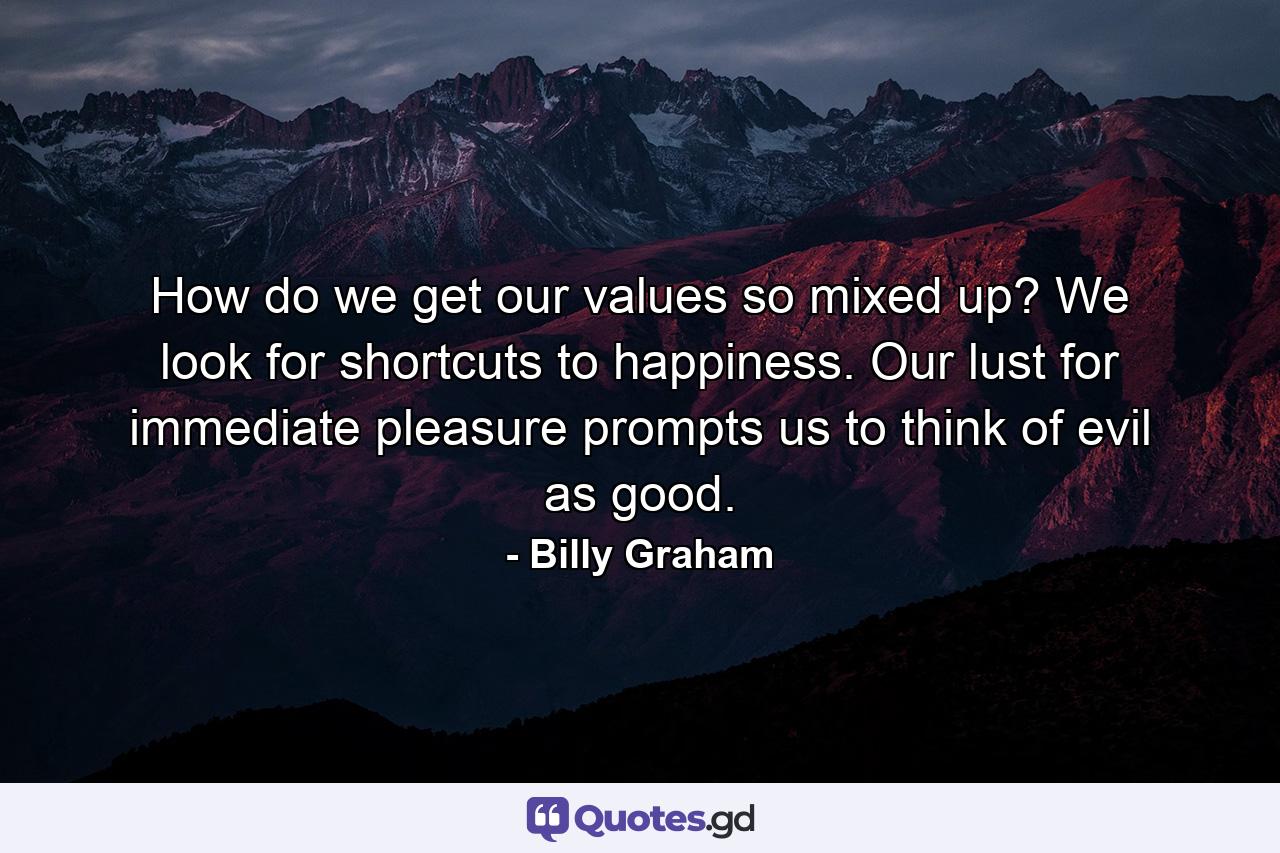 How do we get our values so mixed up? We look for shortcuts to happiness. Our lust for immediate pleasure prompts us to think of evil as good. - Quote by Billy Graham