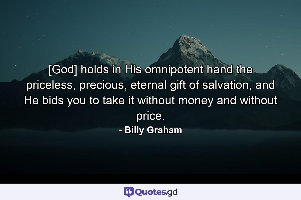 [God] holds in His omnipotent hand the priceless, precious, eternal gift of salvation, and He bids you to take it without money and without price. - Quote by Billy Graham