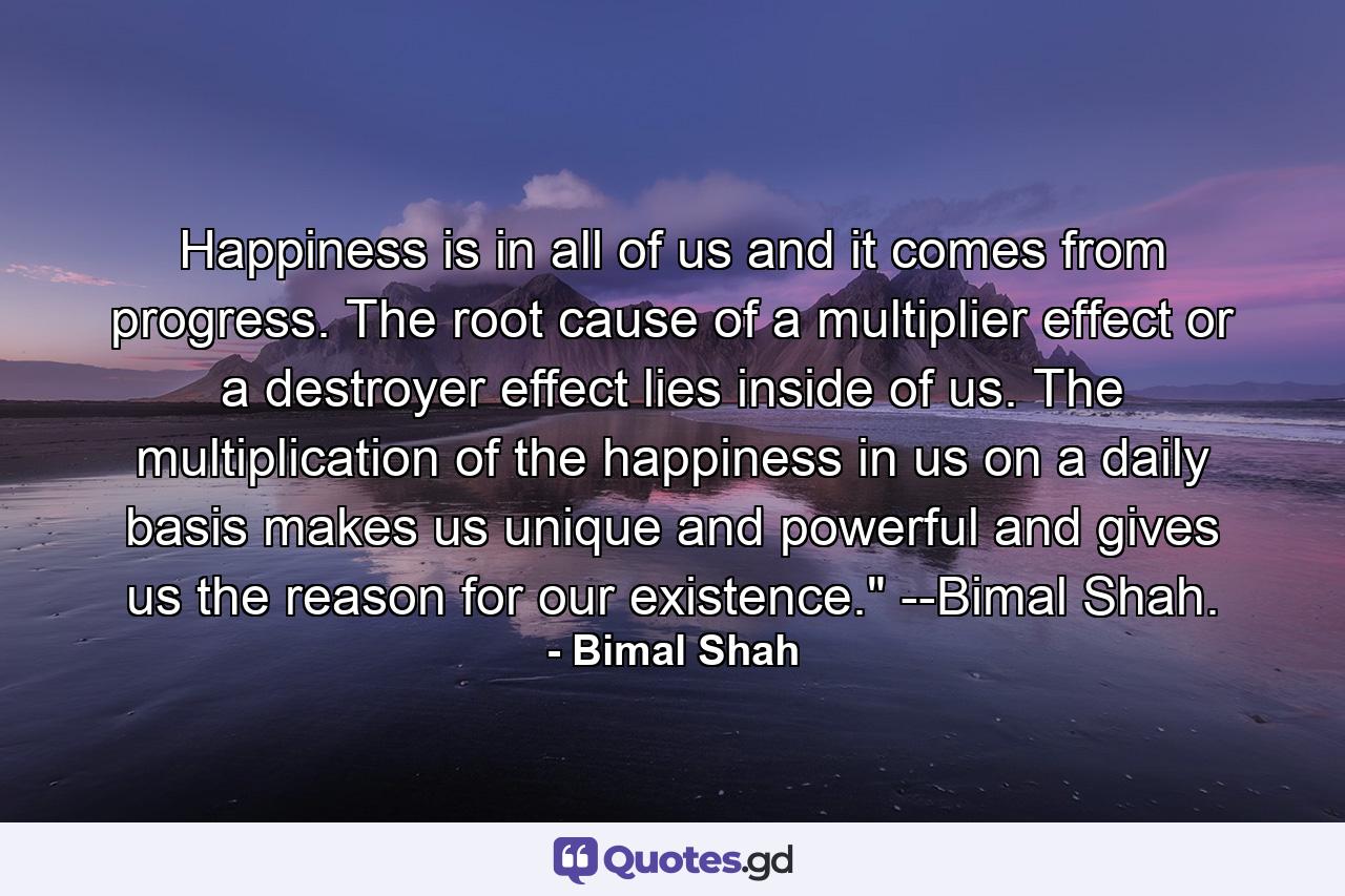 Happiness is in all of us and it comes from progress. The root cause of a multiplier effect or a destroyer effect lies inside of us. The multiplication of the happiness in us on a daily basis makes us unique and powerful and gives us the reason for our existence.