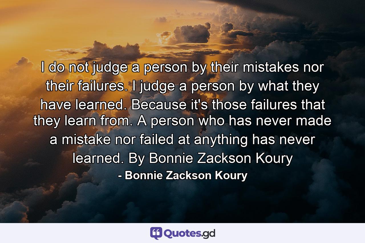 I do not judge a person by their mistakes nor their failures. I judge a person by what they have learned. Because it's those failures that they learn from. A person who has never made a mistake nor failed at anything has never learned. By Bonnie Zackson Koury - Quote by Bonnie Zackson Koury