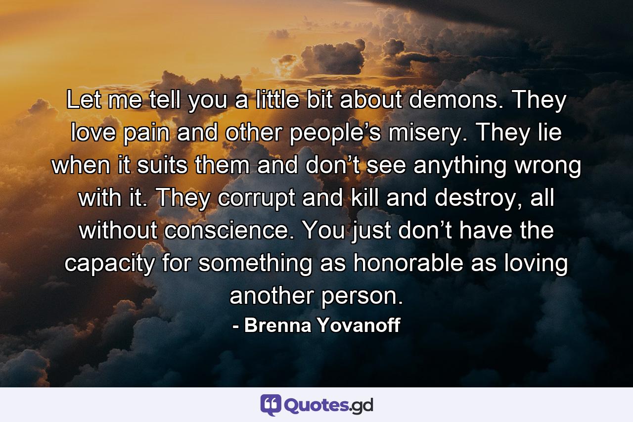 Let me tell you a little bit about demons. They love pain and other people’s misery. They lie when it suits them and don’t see anything wrong with it. They corrupt and kill and destroy, all without conscience. You just don’t have the capacity for something as honorable as loving another person. - Quote by Brenna Yovanoff