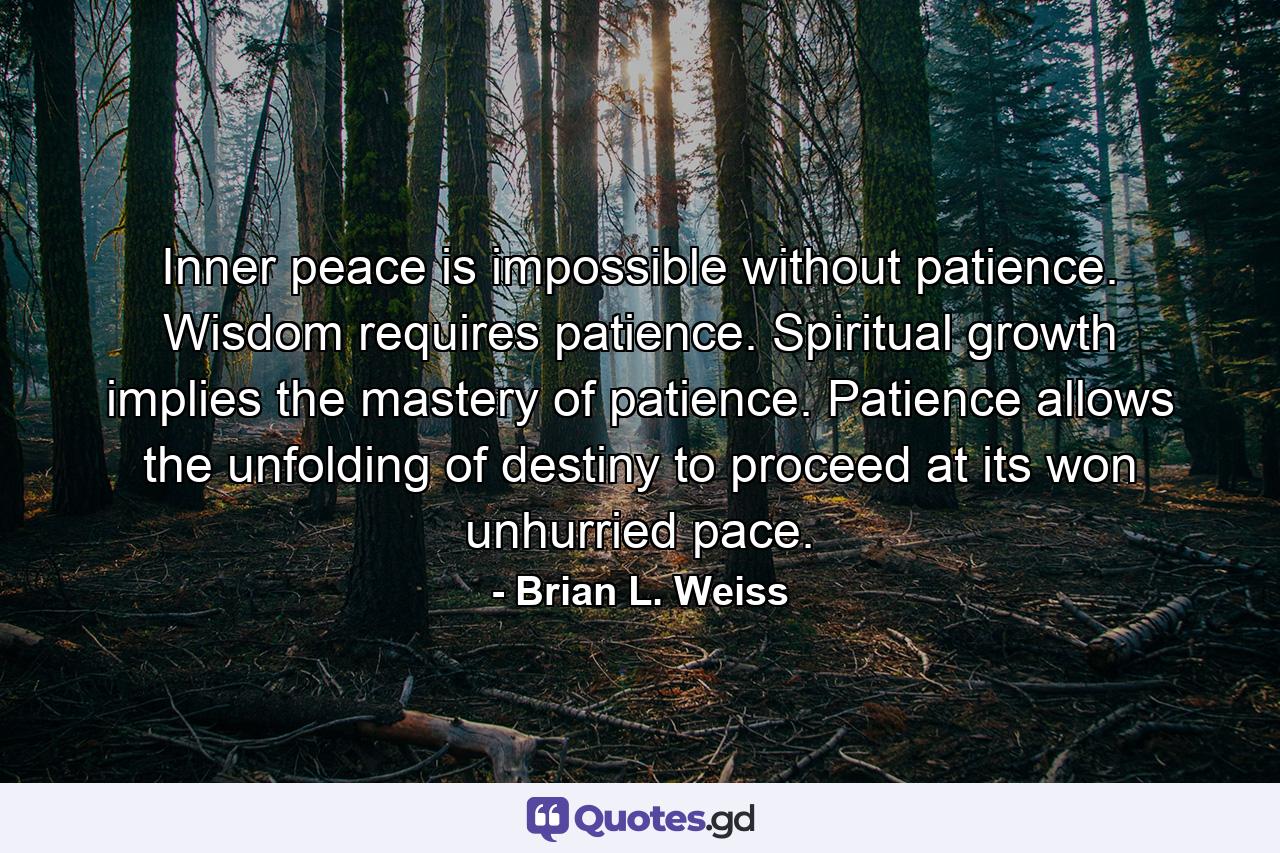 Inner peace is impossible without patience. Wisdom requires patience. Spiritual growth implies the mastery of patience. Patience allows the unfolding of destiny to proceed at its won unhurried pace. - Quote by Brian L. Weiss