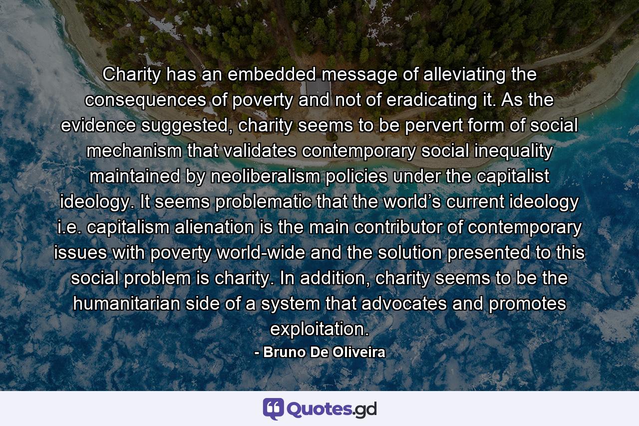 Charity has an embedded message of alleviating the consequences of poverty and not of eradicating it. As the evidence suggested, charity seems to be pervert form of social mechanism that validates contemporary social inequality maintained by neoliberalism policies under the capitalist ideology. It seems problematic that the world’s current ideology i.e. capitalism alienation is the main contributor of contemporary issues with poverty world-wide and the solution presented to this social problem is charity. In addition, charity seems to be the humanitarian side of a system that advocates and promotes exploitation. - Quote by Bruno De Oliveira