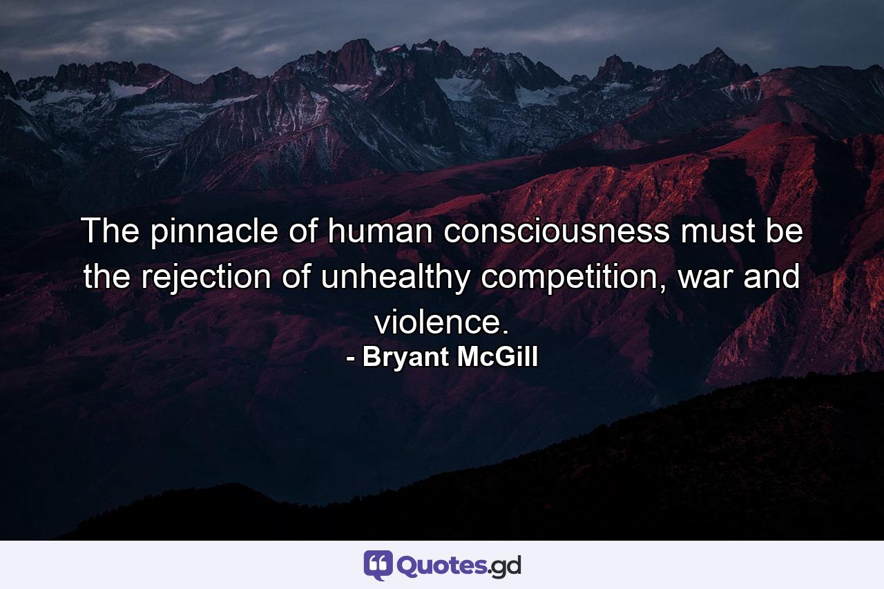 The pinnacle of human consciousness must be the rejection of unhealthy competition, war and violence. - Quote by Bryant McGill