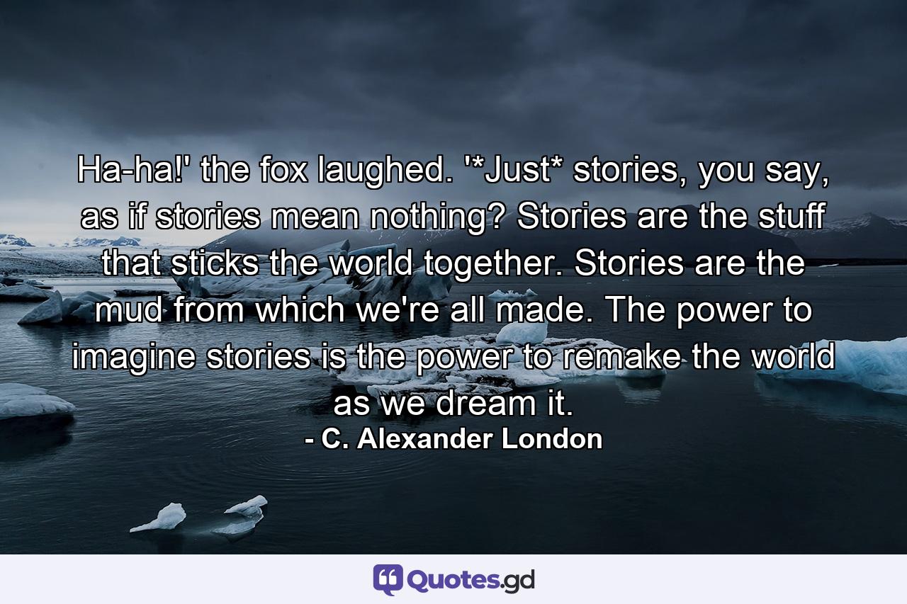 Ha-ha!' the fox laughed. '*Just* stories, you say, as if stories mean nothing? Stories are the stuff that sticks the world together. Stories are the mud from which we're all made. The power to imagine stories is the power to remake the world as we dream it. - Quote by C. Alexander London