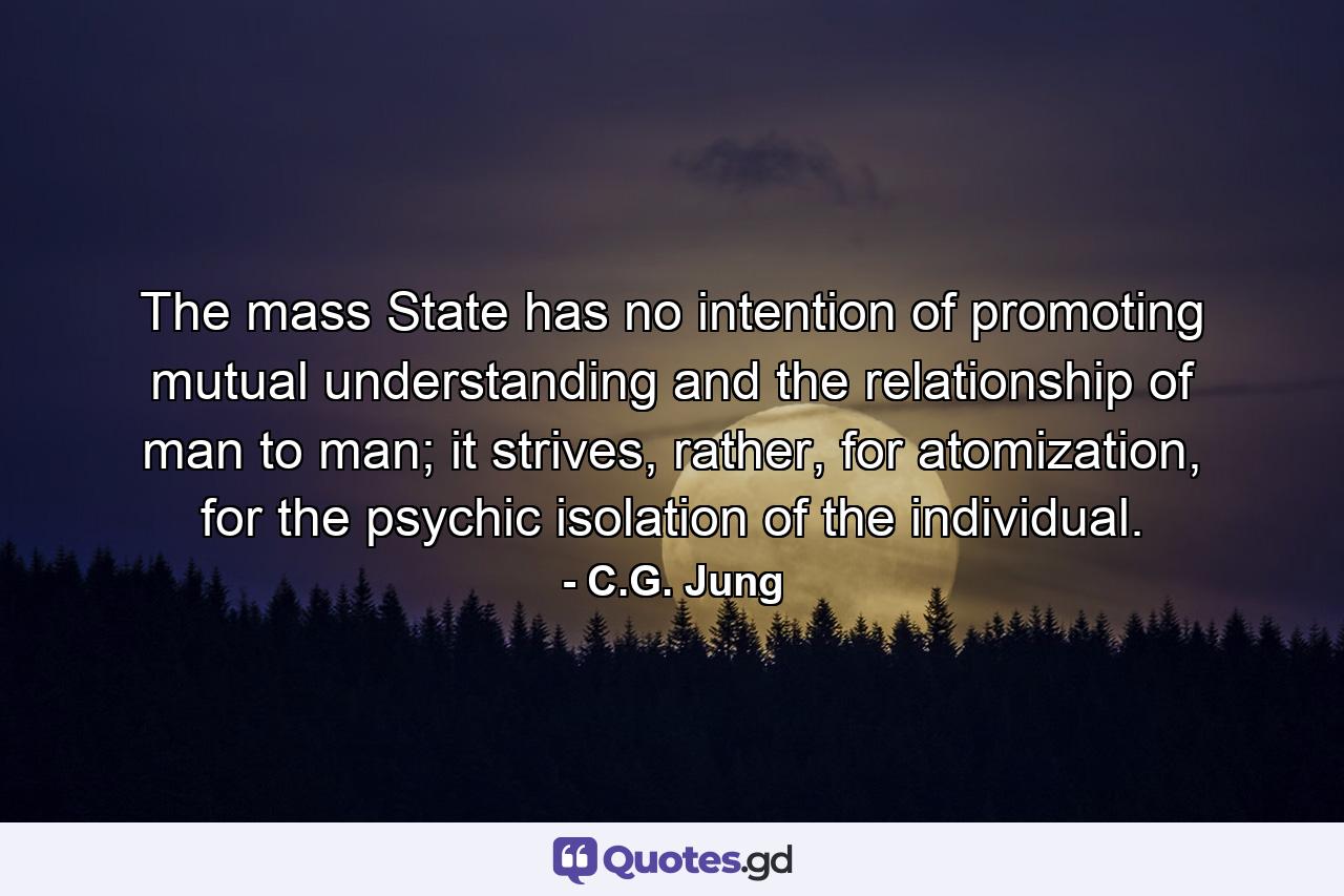 The mass State has no intention of promoting mutual understanding and the relationship of man to man; it strives, rather, for atomization, for the psychic isolation of the individual. - Quote by C.G. Jung