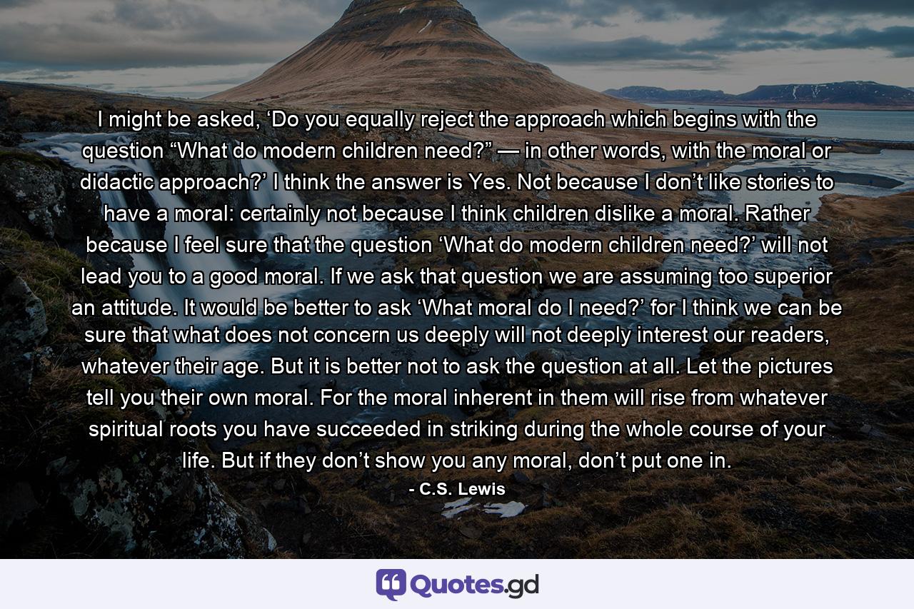 I might be asked, ‘Do you equally reject the approach which begins with the question “What do modern children need?” — in other words, with the moral or didactic approach?’ I think the answer is Yes. Not because I don’t like stories to have a moral: certainly not because I think children dislike a moral. Rather because I feel sure that the question ‘What do modern children need?’ will not lead you to a good moral. If we ask that question we are assuming too superior an attitude. It would be better to ask ‘What moral do I need?’ for I think we can be sure that what does not concern us deeply will not deeply interest our readers, whatever their age. But it is better not to ask the question at all. Let the pictures tell you their own moral. For the moral inherent in them will rise from whatever spiritual roots you have succeeded in striking during the whole course of your life. But if they don’t show you any moral, don’t put one in. - Quote by C.S. Lewis