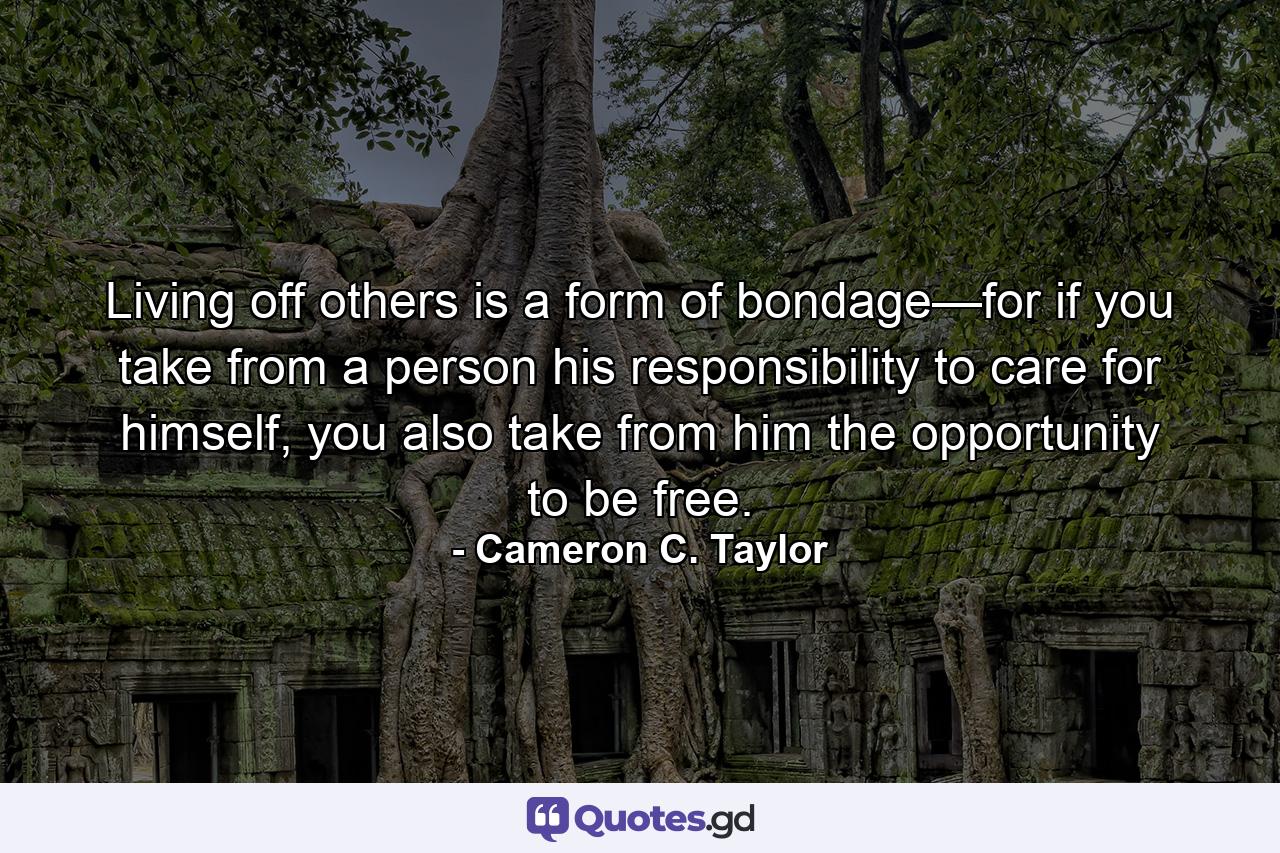 Living off others is a form of bondage—for if you take from a person his responsibility to care for himself, you also take from him the opportunity to be free. - Quote by Cameron C. Taylor