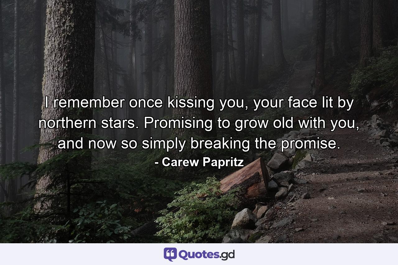 I remember once kissing you, your face lit by northern stars. Promising to grow old with you, and now so simply breaking the promise. - Quote by Carew Papritz