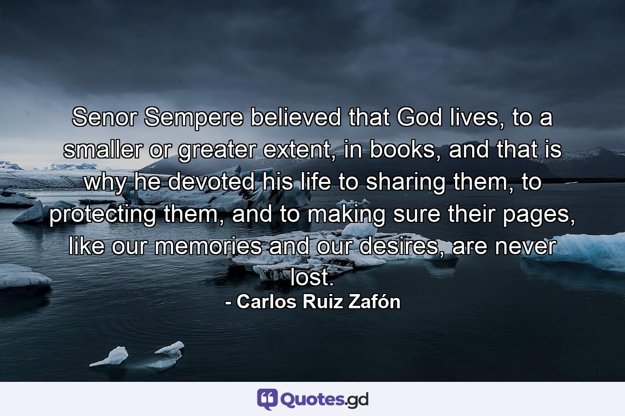 Senor Sempere believed that God lives, to a smaller or greater extent, in books, and that is why he devoted his life to sharing them, to protecting them, and to making sure their pages, like our memories and our desires, are never lost. - Quote by Carlos Ruiz Zafón