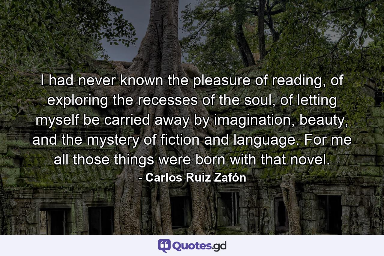 I had never known the pleasure of reading, of exploring the recesses of the soul, of letting myself be carried away by imagination, beauty, and the mystery of fiction and language. For me all those things were born with that novel. - Quote by Carlos Ruiz Zafón