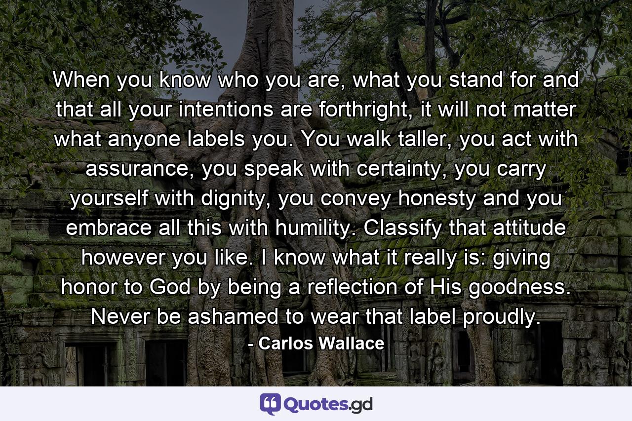 When you know who you are, what you stand for and that all your intentions are forthright, it will not matter what anyone labels you. You walk taller, you act with assurance, you speak with certainty, you carry yourself with dignity, you convey honesty and you embrace all this with humility. Classify that attitude however you like. I know what it really is: giving honor to God by being a reflection of His goodness. Never be ashamed to wear that label proudly. - Quote by Carlos Wallace