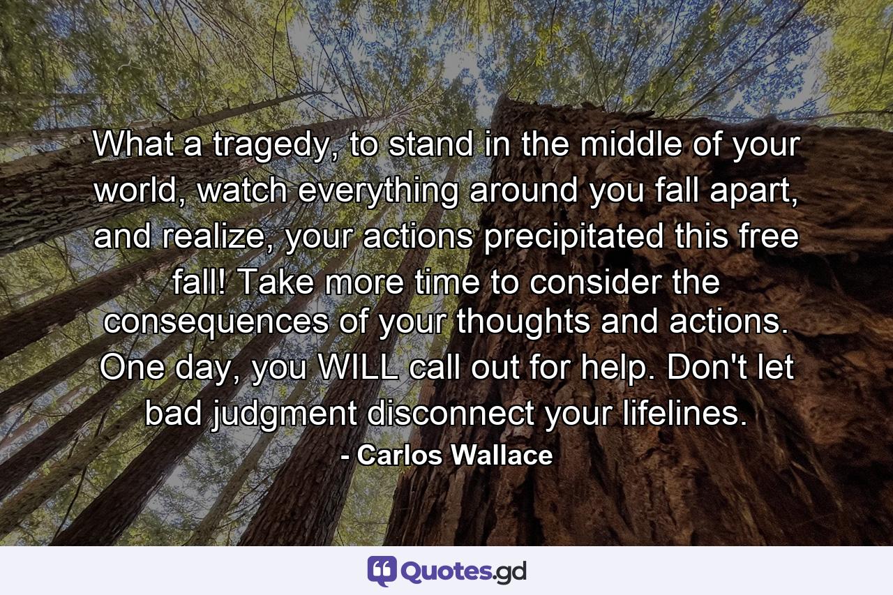 What a tragedy, to stand in the middle of your world, watch everything around you fall apart, and realize, your actions precipitated this free fall! Take more time to consider the consequences of your thoughts and actions. One day, you WILL call out for help. Don't let bad judgment disconnect your lifelines. - Quote by Carlos Wallace