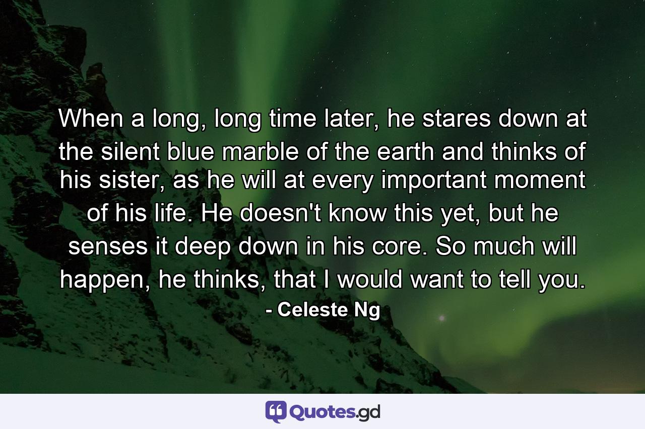 When a long, long time later, he stares down at the silent blue marble of the earth and thinks of his sister, as he will at every important moment of his life. He doesn't know this yet, but he senses it deep down in his core. So much will happen, he thinks, that I would want to tell you. - Quote by Celeste Ng