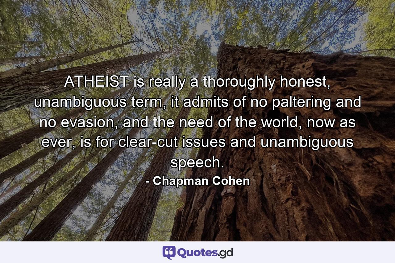 ATHEIST is really a thoroughly honest, unambiguous term, it admits of no paltering and no evasion, and the need of the world, now as ever, is for clear-cut issues and unambiguous speech. - Quote by Chapman Cohen