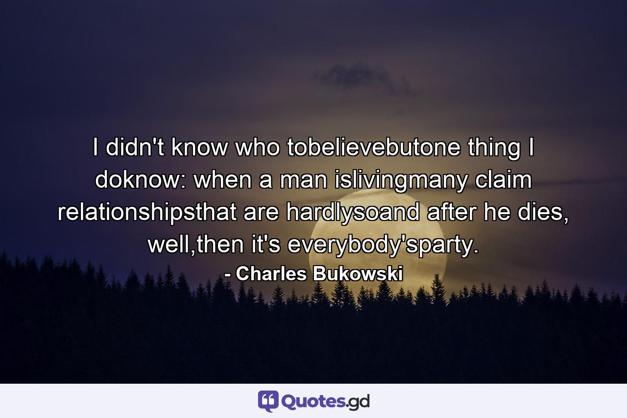 I didn't know who tobelievebutone thing I doknow: when a man islivingmany claim relationshipsthat are hardlysoand after he dies, well,then it's everybody'sparty. - Quote by Charles Bukowski