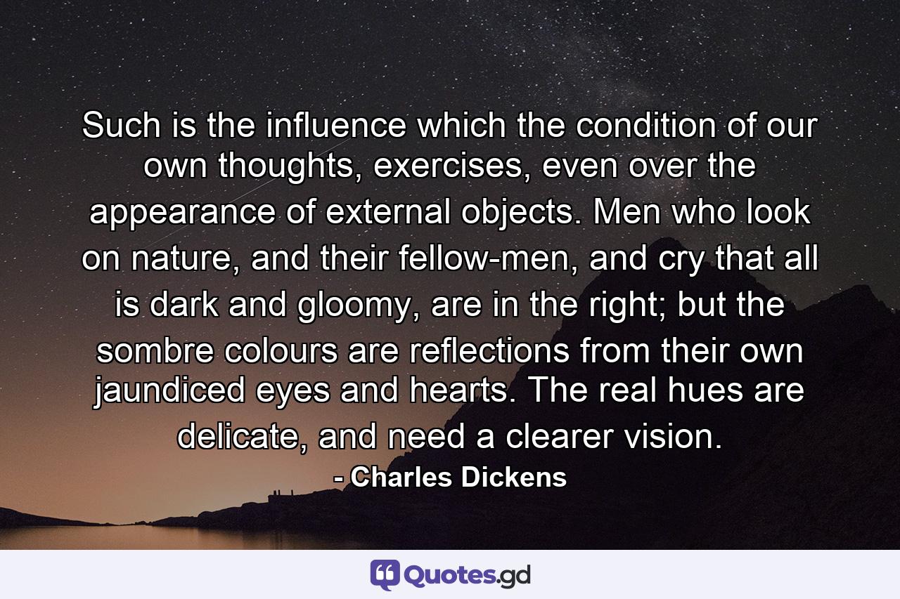 Such is the influence which the condition of our own thoughts, exercises, even over the appearance of external objects. Men who look on nature, and their fellow-men, and cry that all is dark and gloomy, are in the right; but the sombre colours are reflections from their own jaundiced eyes and hearts. The real hues are delicate, and need a clearer vision. - Quote by Charles Dickens