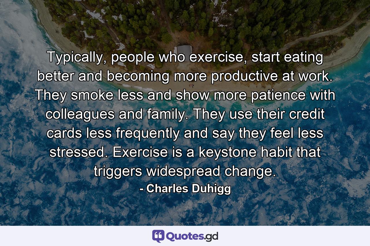 Typically, people who exercise, start eating better and becoming more productive at work. They smoke less and show more patience with colleagues and family. They use their credit cards less frequently and say they feel less stressed. Exercise is a keystone habit that triggers widespread change. - Quote by Charles Duhigg