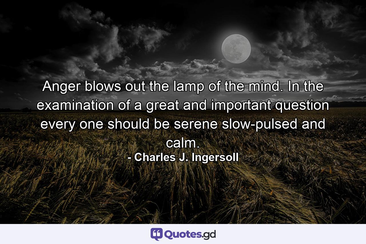 Anger blows out the lamp of the mind. In the examination of a great and important question  every one should be serene  slow-pulsed  and calm. - Quote by Charles J. Ingersoll