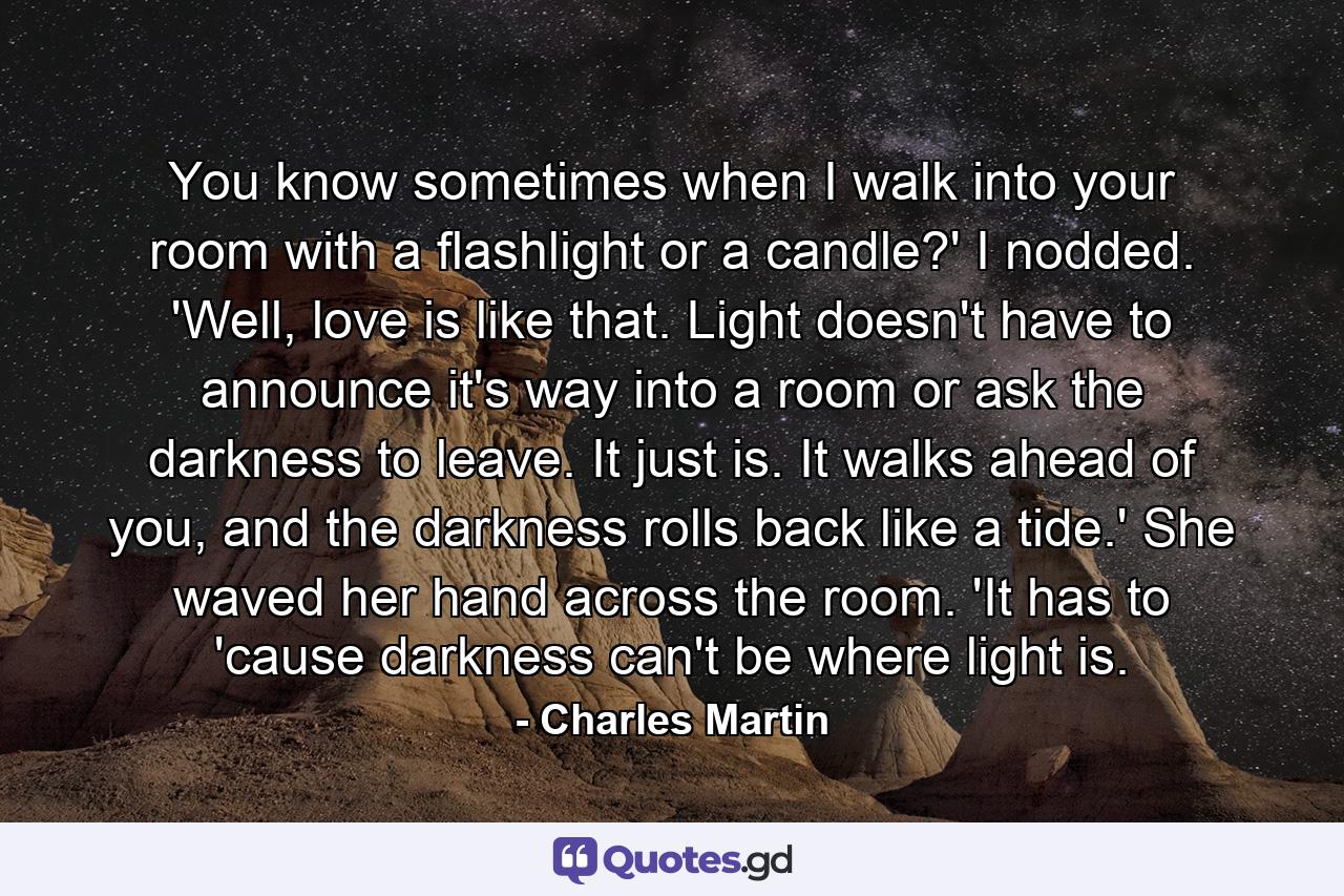 You know sometimes when I walk into your room with a flashlight or a candle?' I nodded. 'Well, love is like that. Light doesn't have to announce it's way into a room or ask the darkness to leave. It just is. It walks ahead of you, and the darkness rolls back like a tide.' She waved her hand across the room. 'It has to 'cause darkness can't be where light is. - Quote by Charles Martin