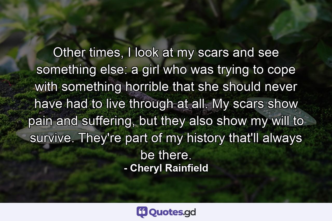 Other times, I look at my scars and see something else: a girl who was trying to cope with something horrible that she should never have had to live through at all. My scars show pain and suffering, but they also show my will to survive. They're part of my history that'll always be there. - Quote by Cheryl Rainfield