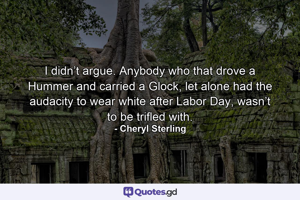 I didn’t argue. Anybody who that drove a Hummer and carried a Glock, let alone had the audacity to wear white after Labor Day, wasn’t to be trifled with. - Quote by Cheryl Sterling